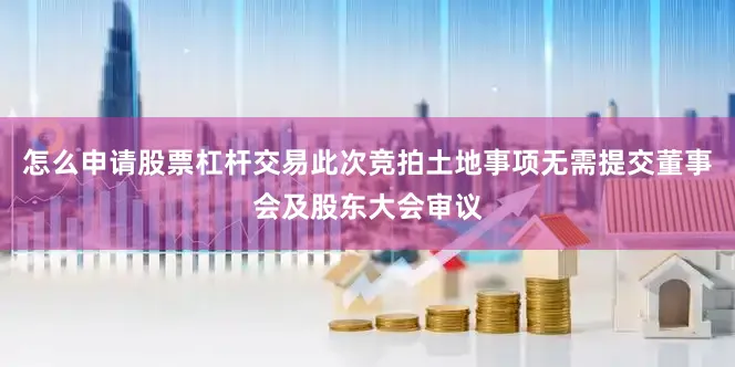 怎么申请股票杠杆交易此次竞拍土地事项无需提交董事会及股东大会审议