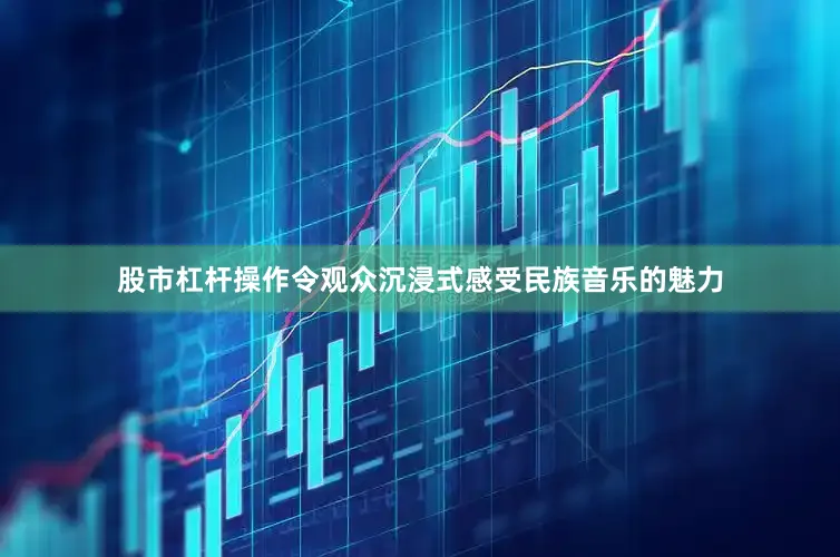 股市杠杆操作令观众沉浸式感受民族音乐的魅力