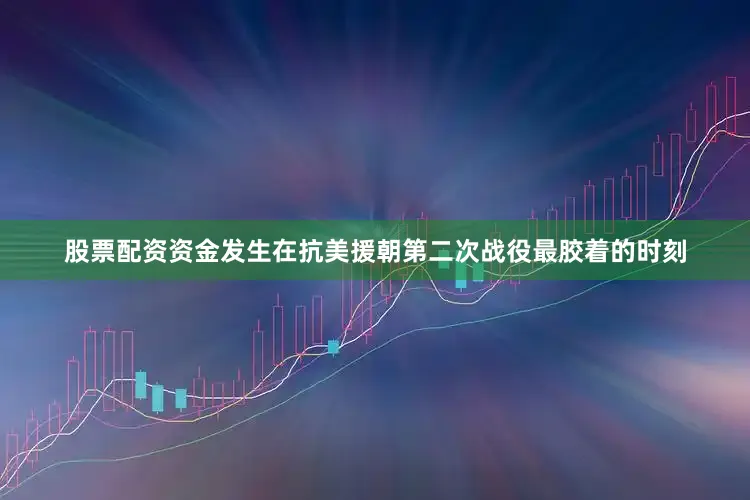股票配资资金发生在抗美援朝第二次战役最胶着的时刻
