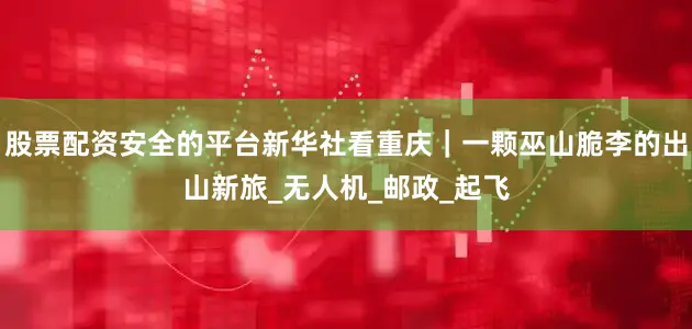 股票配资安全的平台新华社看重庆｜一颗巫山脆李的出山新旅_无人机_邮政_起飞