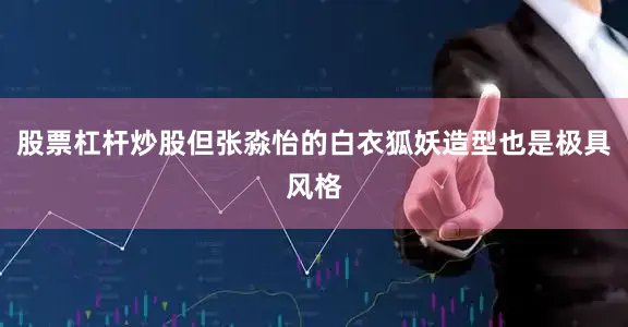 股票杠杆炒股但张淼怡的白衣狐妖造型也是极具风格