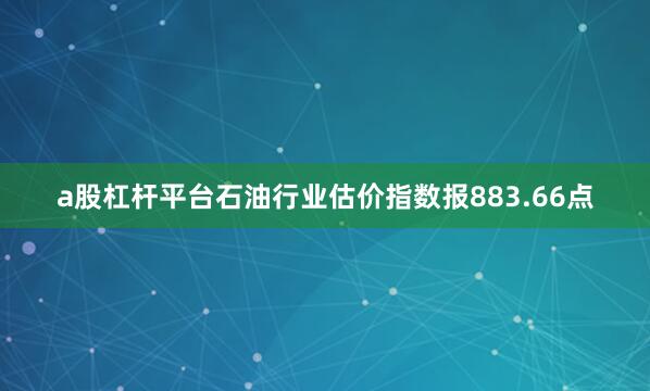 a股杠杆平台石油行业估价指数报883.66点