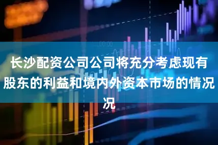 长沙配资公司公司将充分考虑现有股东的利益和境内外资本市场的情况