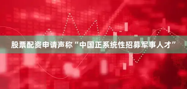 股票配资申请声称“中国正系统性招募军事人才”