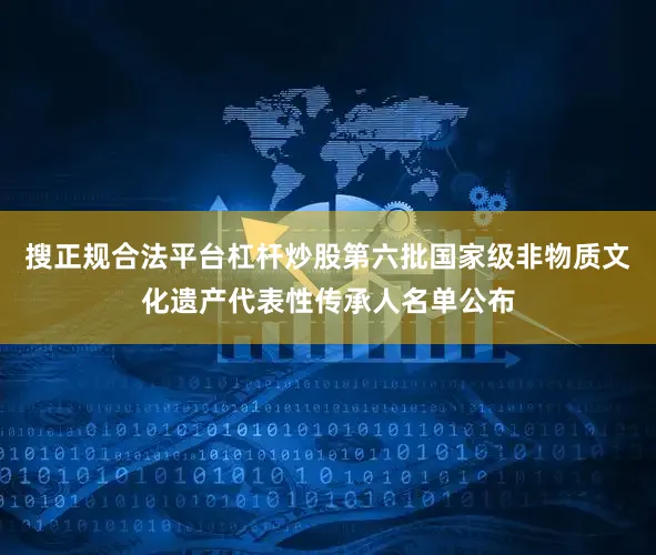 搜正规合法平台杠杆炒股第六批国家级非物质文化遗产代表性传承人名单公布