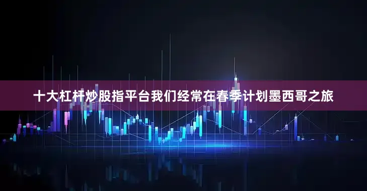 十大杠杆炒股指平台我们经常在春季计划墨西哥之旅