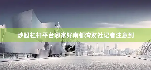 炒股杠杆平台哪家好南都湾财社记者注意到
